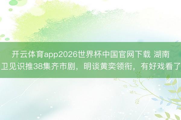 开云体育app2026世界杯中国官网下载 湖南卫见识推38集齐市剧，明谈黄奕领衔，有好戏看了