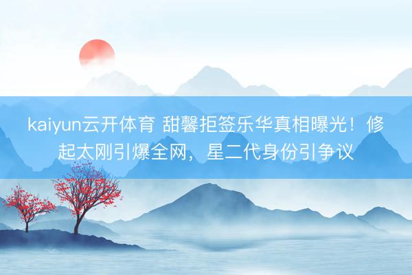 kaiyun云开体育 甜馨拒签乐华真相曝光！修起太刚引爆全网，星二代身份引争议