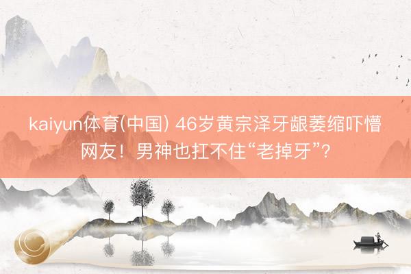 kaiyun体育(中国) 46岁黄宗泽牙龈萎缩吓懵网友！男神也扛不住“老掉牙”？