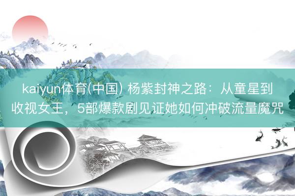 kaiyun体育(中国) 杨紫封神之路：从童星到收视女王，5部爆款剧见证她如何冲破流量魔咒