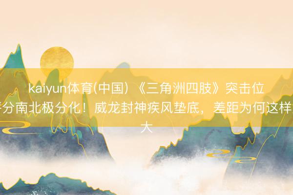 kaiyun体育(中国) 《三角洲四肢》突击位评分南北极分化！威龙封神疾风垫底，差距为何这样大