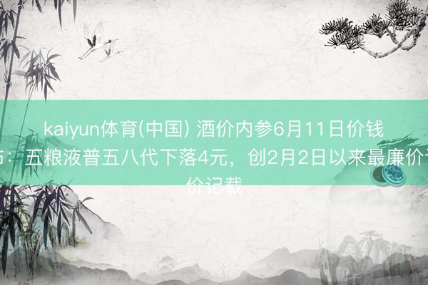 kaiyun体育(中国) 酒价内参6月11日价钱发布：五粮液普五八代下落4元，创2月2日以来最廉价记载