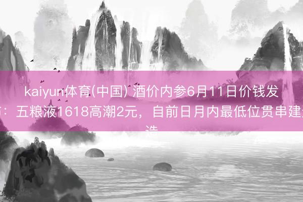 kaiyun体育(中国) 酒价内参6月11日价钱发布:五粮液1618高潮2元,自前日月内最低位贯串建造