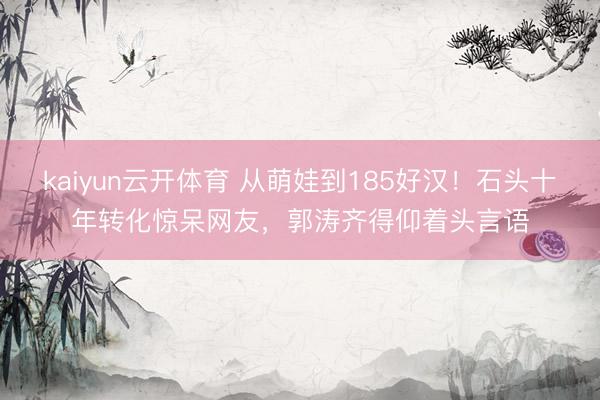 kaiyun云开体育 从萌娃到185好汉！石头十年转化惊呆网友，郭涛齐得仰着头言语
