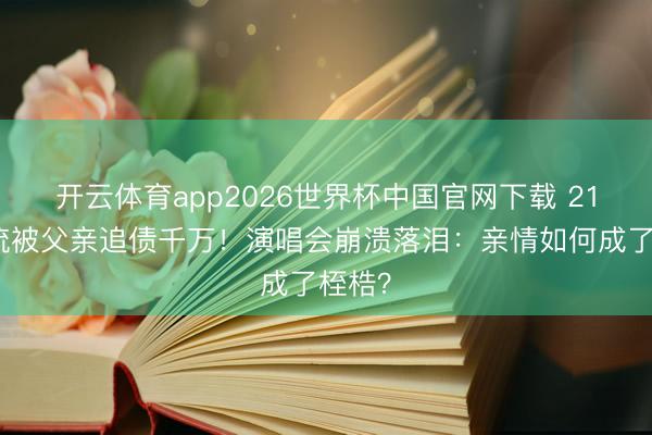 开云体育app2026世界杯中国官网下载 21岁顶流被父亲追债千万！演唱会崩溃落泪：亲情如何成了桎梏？