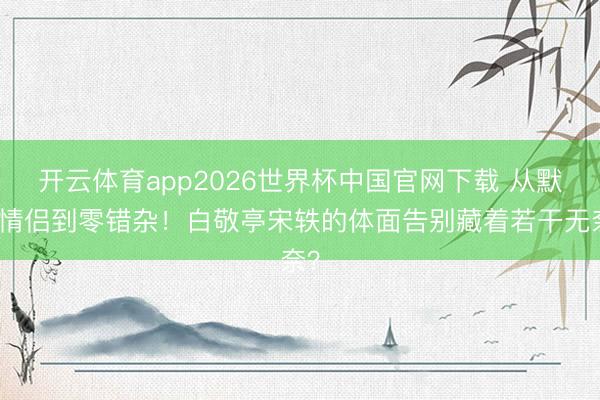 开云体育app2026世界杯中国官网下载 从默许情侣到零错杂！白敬亭宋轶的体面告别藏着若干无奈？