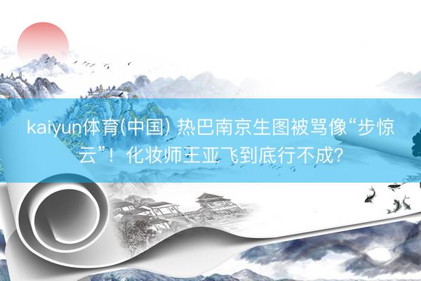 kaiyun体育(中国) 热巴南京生图被骂像“步惊云”！化妆师王亚飞到底行不成？