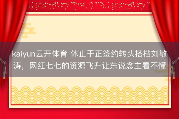 kaiyun云开体育 休止于正签约转头搭档刘敏涛，网红七七的资源飞升让东说念主看不懂