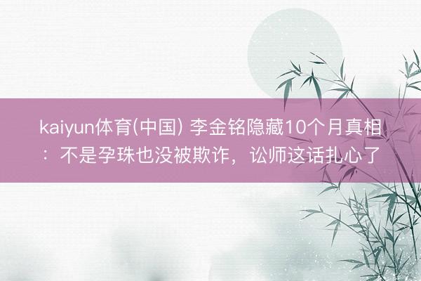kaiyun体育(中国) 李金铭隐藏10个月真相：不是孕珠也没被欺诈，讼师这话扎心了