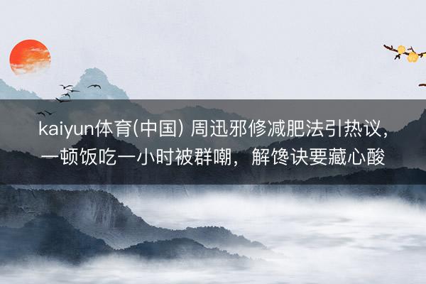 kaiyun体育(中国) 周迅邪修减肥法引热议，一顿饭吃一小时被群嘲，解馋诀要藏心酸
