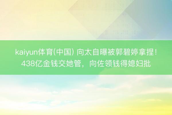 kaiyun体育(中国) 向太自曝被郭碧婷拿捏！438亿金钱交她管，向佐领钱得媳妇批