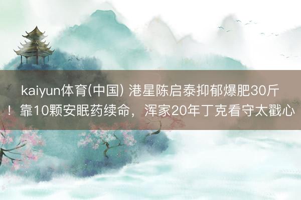 kaiyun体育(中国) 港星陈启泰抑郁爆肥30斤！靠10颗安眠药续命，浑家20年丁克看守太戳心