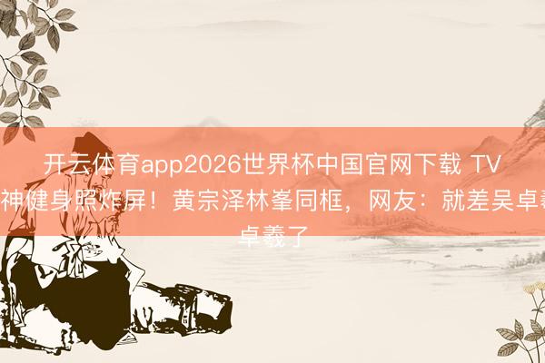 开云体育app2026世界杯中国官网下载 TVB男神健身照炸屏！黄宗泽林峯同框，网友：就差吴卓羲了