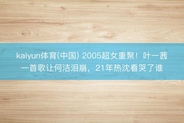 kaiyun体育(中国) 2005超女重聚！叶一茜一首歌让何洁泪崩，21年热沈看哭了谁