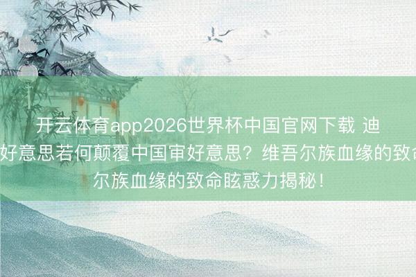 开云体育app2026世界杯中国官网下载 迪丽热巴：异地好意思若何颠覆中国审好意思？维吾尔族血缘的致命眩惑力揭秘！