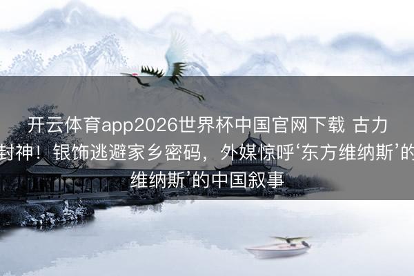 开云体育app2026世界杯中国官网下载 古力娜扎红毯封神！银饰逃避家乡密码，外媒惊呼‘东方维纳斯’的中国叙事