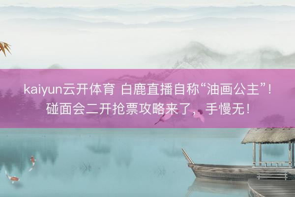 kaiyun云开体育 白鹿直播自称“油画公主”！碰面会二开抢票攻略来了，手慢无！