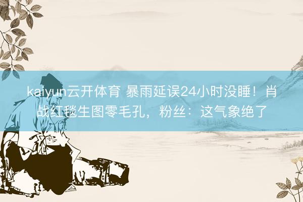 kaiyun云开体育 暴雨延误24小时没睡！肖战红毯生图零毛孔，粉丝：这气象绝了