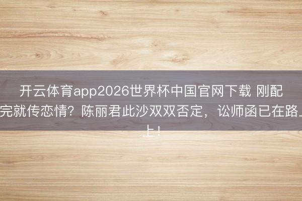 开云体育app2026世界杯中国官网下载 刚配合完就传恋情？陈丽君此沙双双否定，讼师函已在路上！