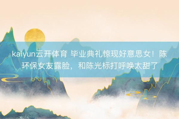 kaiyun云开体育 毕业典礼惊现好意思女！陈环保女友露脸，和陈光标打呼唤太甜了