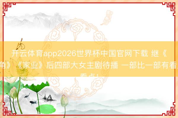 开云体育app2026世界杯中国官网下载 继《主角》《家业》后四部大女主剧待播 一部比一部有看点!