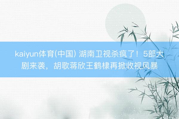 kaiyun体育(中国) 湖南卫视杀疯了！5部大剧来袭，胡歌蒋欣王鹤棣再掀收视风暴