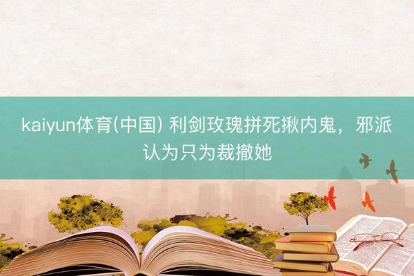 kaiyun体育(中国) 利剑玫瑰拼死揪内鬼,邪派认为只为裁撤她