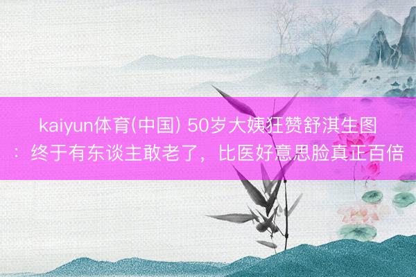kaiyun体育(中国) 50岁大姨狂赞舒淇生图：终于有东谈主敢老了，比医好意思脸真正百倍