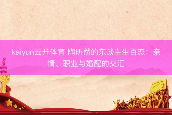 kaiyun云开体育 陶昕然的东谈主生百态：亲情、职业与婚配的交汇