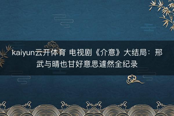 kaiyun云开体育 电视剧《介意》大结局：邢武与晴也甘好意思遽然全纪录