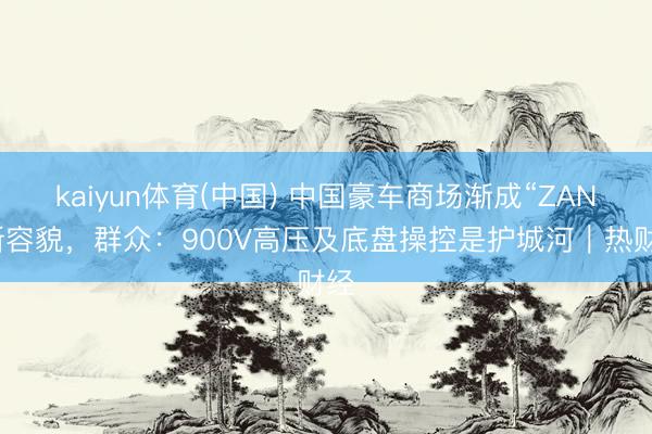 kaiyun体育(中国) 中国豪车商场渐成“ZAN”新容貌，群众：900V高压及底盘操控是护城河｜热财经