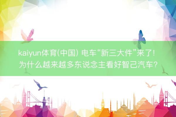 kaiyun体育(中国) 电车“新三大件”来了! 为什么越来越多东说念主看好智己汽车?