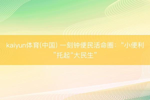 kaiyun体育(中国) 一刻钟便民活命圈：“小便利”托起“大民生”