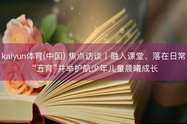 kaiyun体育(中国) 焦点访谈丨融入课堂、落在日常 “五育”并举护航少年儿童晨曦成长