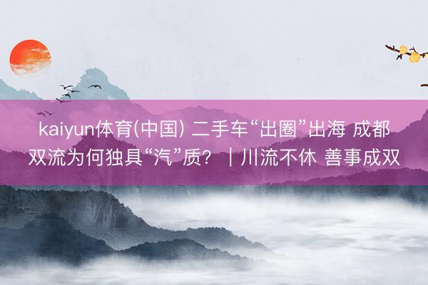 kaiyun体育(中国) 二手车“出圈”出海 成都双流为何独具“汽”质？｜川流不休 善事成双