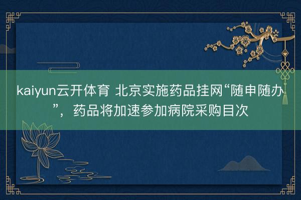 kaiyun云开体育 北京实施药品挂网“随申随办”，药品将加速参加病院采购目次