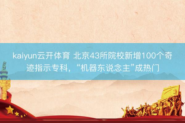 kaiyun云开体育 北京43所院校新增100个奇迹指示专科，“机器东说念主”成热门