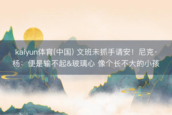 kaiyun体育(中国) 文班未抓手请安!尼克·杨:便是输不起&玻璃心 像个长不大的小孩