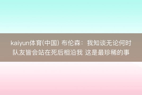 kaiyun体育(中国) 布伦森：我知谈无论何时队友皆会站在死后相沿我 这是最珍稀的事