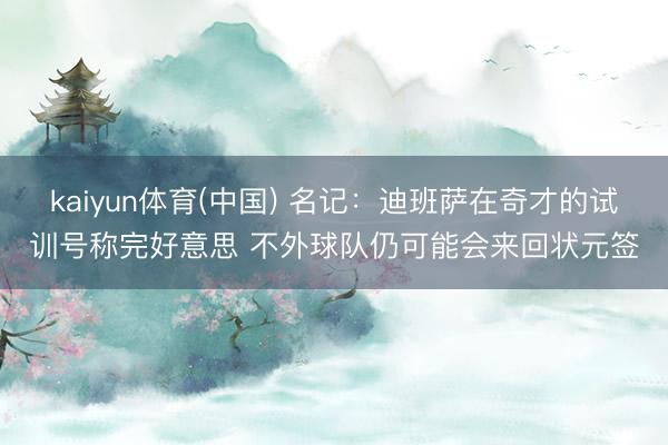 kaiyun体育(中国) 名记：迪班萨在奇才的试训号称完好意思 不外球队仍可能会来回状元签