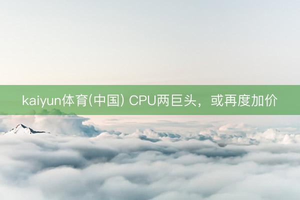 kaiyun体育(中国) CPU两巨头，或再度加价
