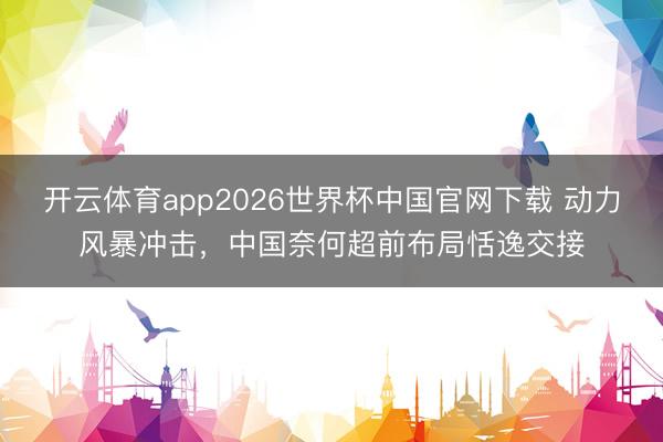 开云体育app2026世界杯中国官网下载 动力风暴冲击，中国奈何超前布局恬逸交接