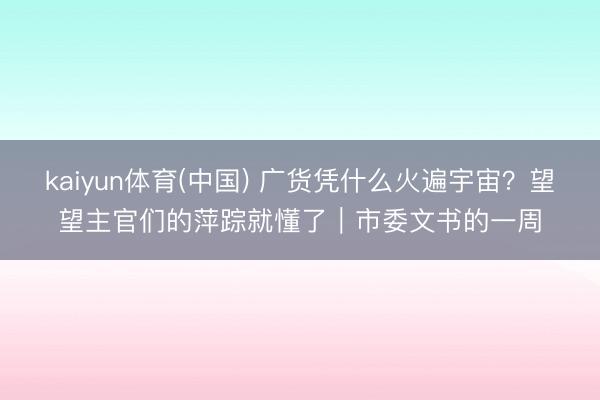 kaiyun体育(中国) 广货凭什么火遍宇宙？望望主官们的萍踪就懂了｜市委文书的一周