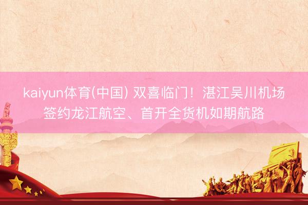 kaiyun体育(中国) 双喜临门！湛江吴川机场签约龙江航空、首开全货机如期航路