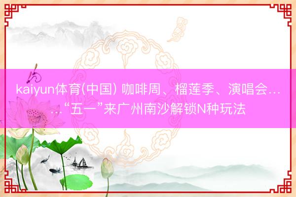 kaiyun体育(中国) 咖啡周、榴莲季、演唱会……“五一”来广州南沙解锁N种玩法