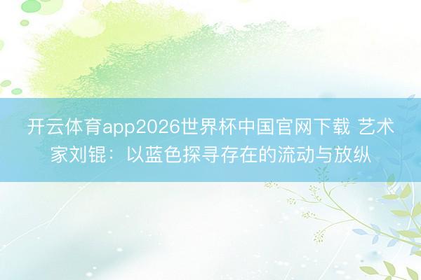 开云体育app2026世界杯中国官网下载 艺术家刘锟:以蓝色探寻存在的流动与放纵