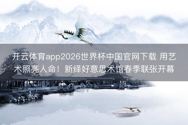 开云体育app2026世界杯中国官网下载 用艺术照亮人命！新绎好意思术馆春季联张开幕
