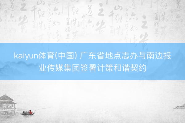 kaiyun体育(中国) 广东省地点志办与南边报业传媒集团签署计策和谐契约