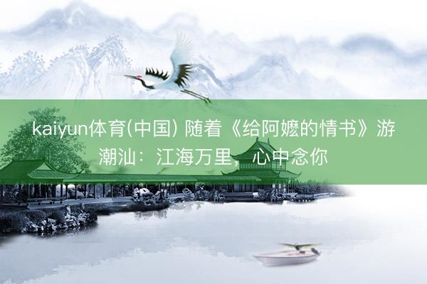 kaiyun体育(中国) 随着《给阿嬷的情书》游潮汕:江海万里,心中念你