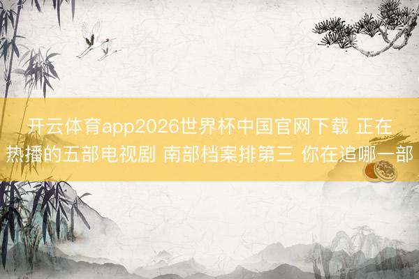 开云体育app2026世界杯中国官网下载 正在热播的五部电视剧 南部档案排第三 你在追哪一部